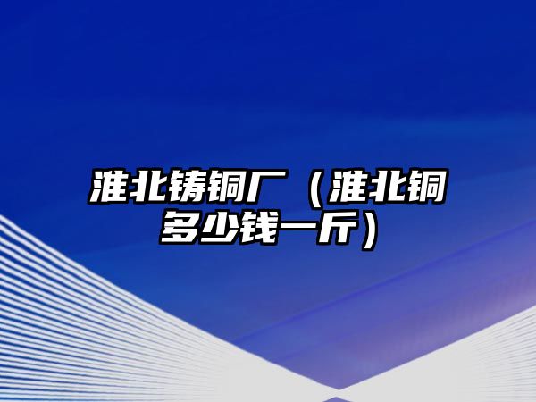 淮北鑄銅廠（淮北銅多少錢一斤）