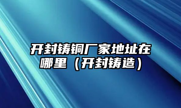 開封鑄銅廠家地址在哪里（開封鑄造）