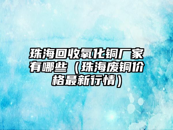 珠?；厥昭趸~廠家有哪些（珠海廢銅價格最新行情）