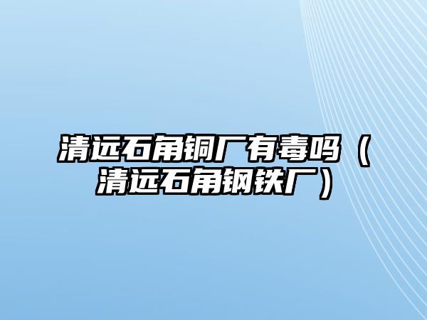 清遠(yuǎn)石角銅廠有毒嗎（清遠(yuǎn)石角鋼鐵廠）