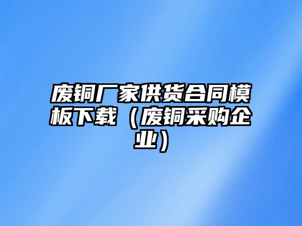 廢銅廠家供貨合同模板下載（廢銅采購(gòu)企業(yè)）