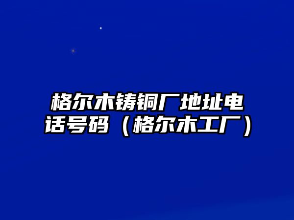 格爾木鑄銅廠地址電話號碼（格爾木工廠）