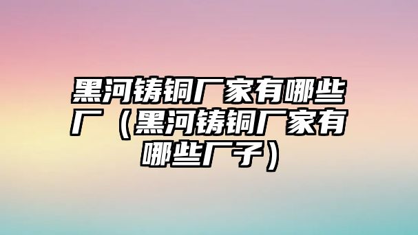 黑河鑄銅廠家有哪些廠（黑河鑄銅廠家有哪些廠子）