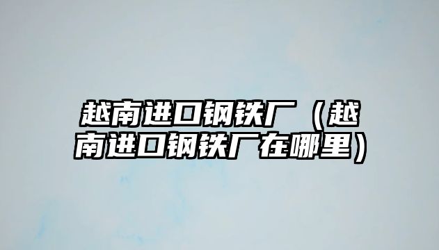 越南進(jìn)口鋼鐵廠（越南進(jìn)口鋼鐵廠在哪里）