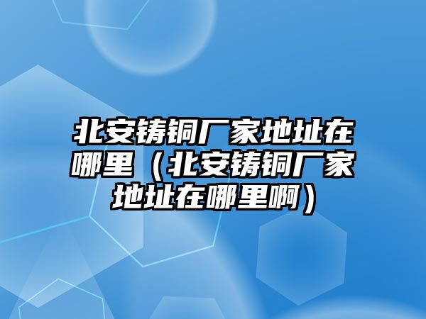 北安鑄銅廠家地址在哪里（北安鑄銅廠家地址在哪里?。? class=