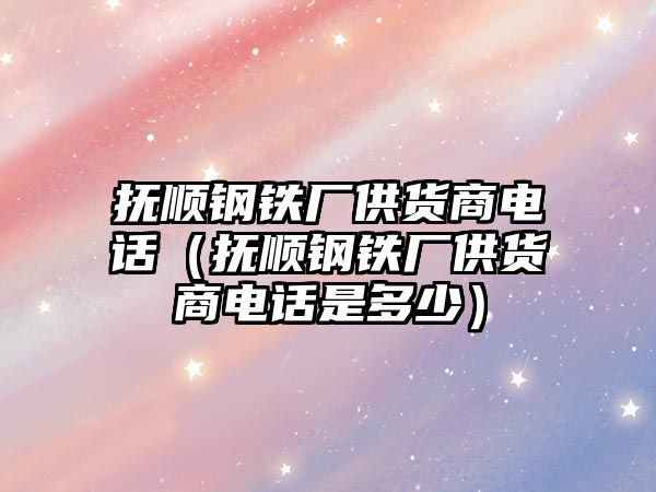 撫順鋼鐵廠供貨商電話（撫順鋼鐵廠供貨商電話是多少）