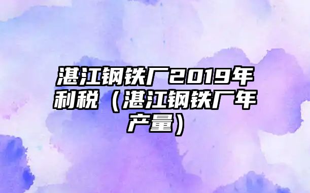 湛江鋼鐵廠2019年利稅（湛江鋼鐵廠年產(chǎn)量）