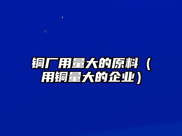 銅廠用量大的原料（用銅量大的企業(yè)）