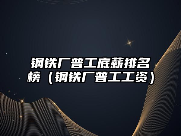 鋼鐵廠普工底薪排名榜（鋼鐵廠普工工資）