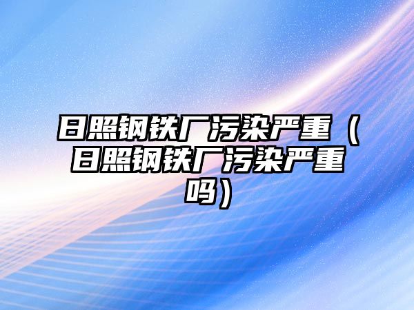 日照鋼鐵廠污染嚴重（日照鋼鐵廠污染嚴重嗎）