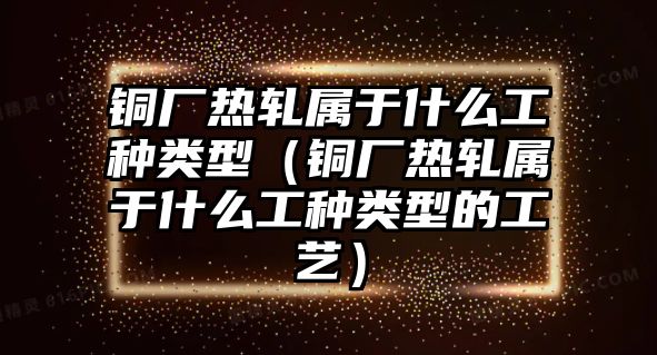 銅廠熱軋屬于什么工種類型（銅廠熱軋屬于什么工種類型的工藝）