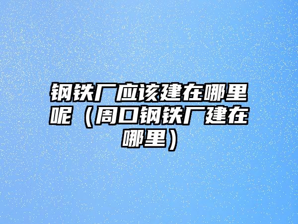 鋼鐵廠應該建在哪里呢（周口鋼鐵廠建在哪里）