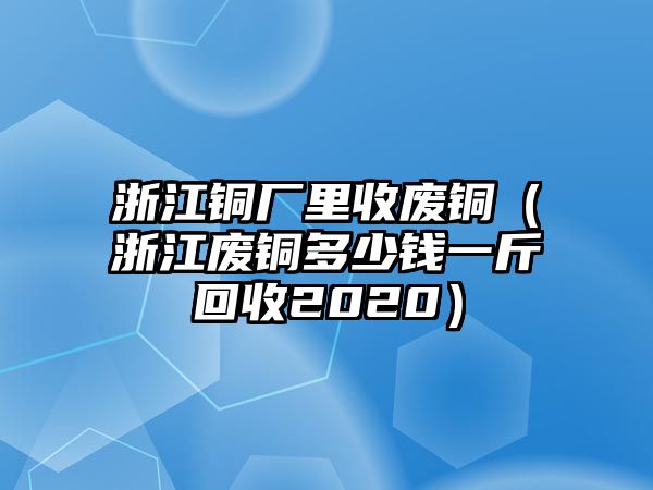 浙江銅廠里收廢銅（浙江廢銅多少錢一斤回收2020）