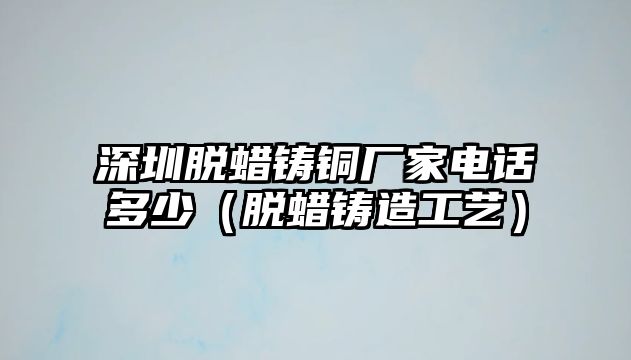 深圳脫蠟鑄銅廠家電話多少（脫蠟鑄造工藝）