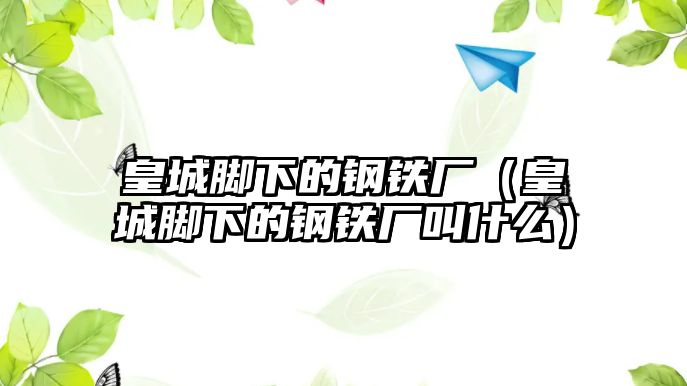 皇城腳下的鋼鐵廠（皇城腳下的鋼鐵廠叫什么）