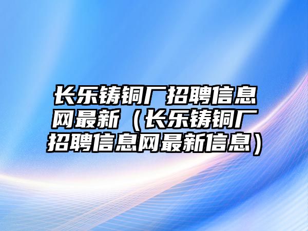 長樂鑄銅廠招聘信息網(wǎng)最新（長樂鑄銅廠招聘信息網(wǎng)最新信息）