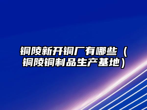 銅陵新開銅廠有哪些（銅陵銅制品生產基地）