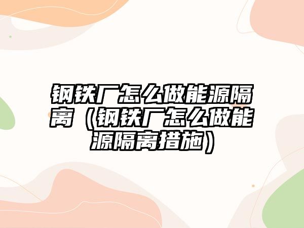 鋼鐵廠怎么做能源隔離（鋼鐵廠怎么做能源隔離措施）