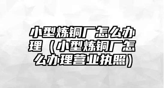 小型煉銅廠怎么辦理（小型煉銅廠怎么辦理營業(yè)執(zhí)照）