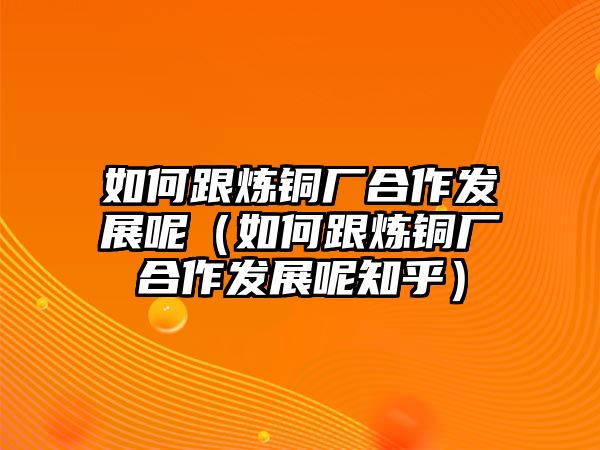 如何跟煉銅廠合作發(fā)展呢（如何跟煉銅廠合作發(fā)展呢知乎）