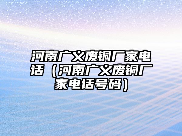 河南廣義廢銅廠家電話（河南廣義廢銅廠家電話號(hào)碼）