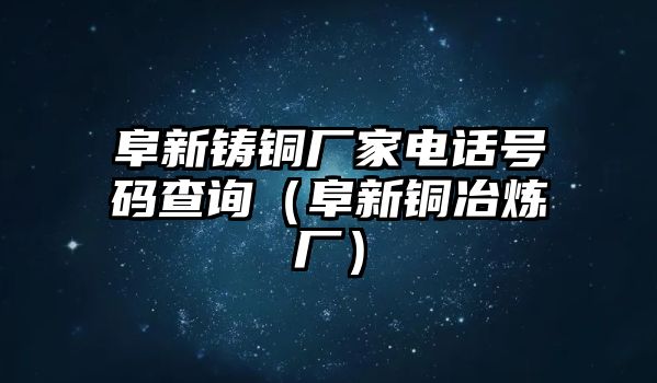 阜新鑄銅廠家電話號碼查詢（阜新銅冶煉廠）