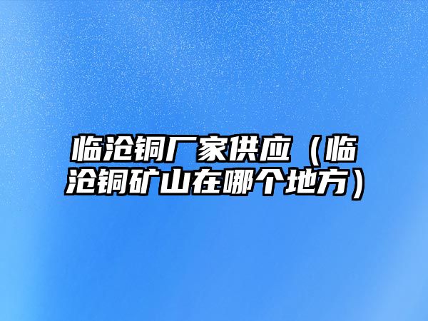 臨滄銅廠家供應（臨滄銅礦山在哪個地方）