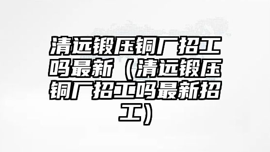 清遠鍛壓銅廠招工嗎最新（清遠鍛壓銅廠招工嗎最新招工）