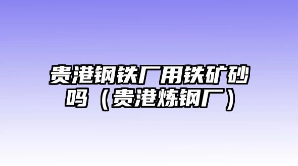 貴港鋼鐵廠用鐵礦砂嗎（貴港煉鋼廠）