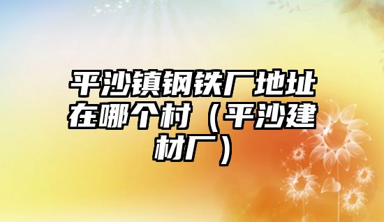 平沙鎮(zhèn)鋼鐵廠地址在哪個(gè)村（平沙建材廠）