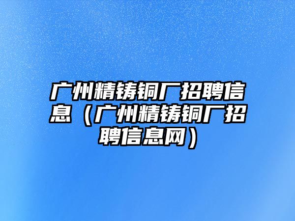 廣州精鑄銅廠招聘信息（廣州精鑄銅廠招聘信息網(wǎng)）