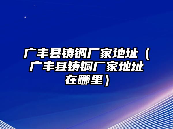 廣豐縣鑄銅廠(chǎng)家地址（廣豐縣鑄銅廠(chǎng)家地址在哪里）