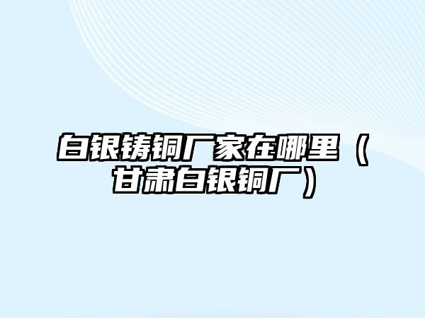 白銀鑄銅廠家在哪里（甘肅白銀銅廠）