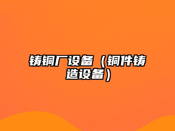 鑄銅廠設(shè)備（銅件鑄造設(shè)備）