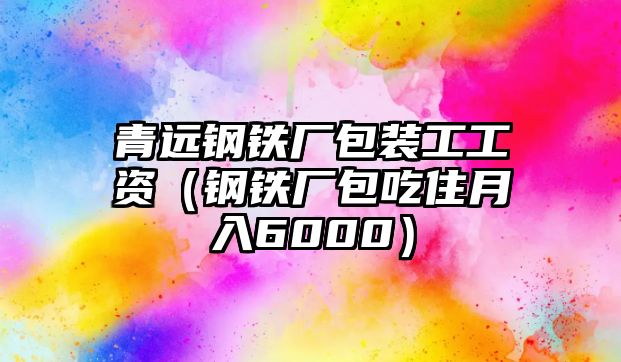 青遠(yuǎn)鋼鐵廠包裝工工資（鋼鐵廠包吃住月入6000）