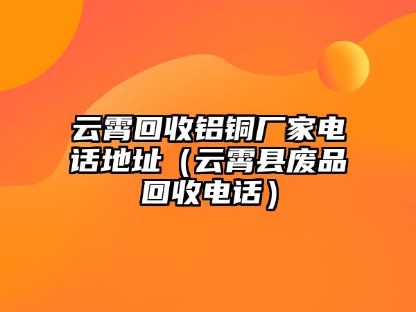 云霄回收鋁銅廠家電話地址（云霄縣廢品回收電話）