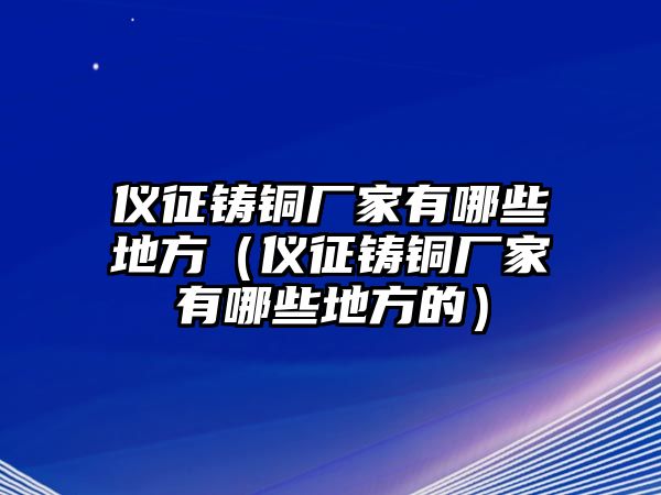 儀征鑄銅廠家有哪些地方（儀征鑄銅廠家有哪些地方的）