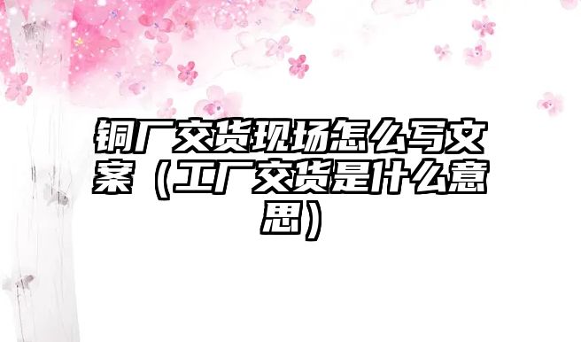 銅廠交貨現(xiàn)場怎么寫文案（工廠交貨是什么意思）