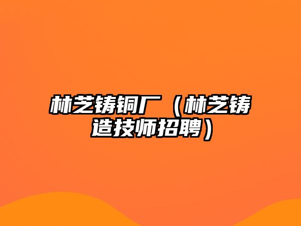 林芝鑄銅廠（林芝鑄造技師招聘）