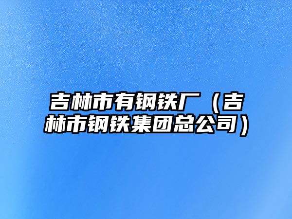 吉林市有鋼鐵廠（吉林市鋼鐵集團(tuán)總公司）