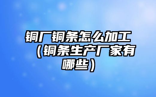 銅廠銅條怎么加工（銅條生產(chǎn)廠家有哪些）