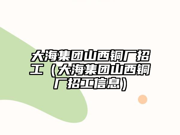 大海集團(tuán)山西銅廠招工（大海集團(tuán)山西銅廠招工信息）