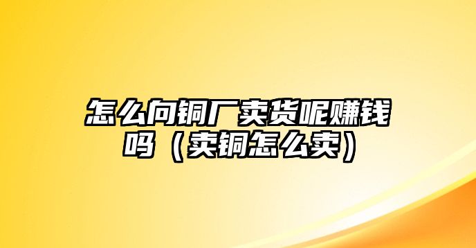 怎么向銅廠賣貨呢賺錢嗎（賣銅怎么賣）