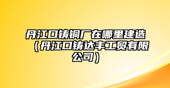 丹江口鑄銅廠在哪里建造（丹江口鑄達(dá)豐工貿(mào)有限公司）