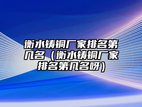 衡水鑄銅廠家排名第幾名（衡水鑄銅廠家排名第幾名呀）