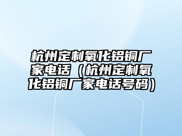 杭州定制氧化鋁銅廠家電話（杭州定制氧化鋁銅廠家電話號碼）