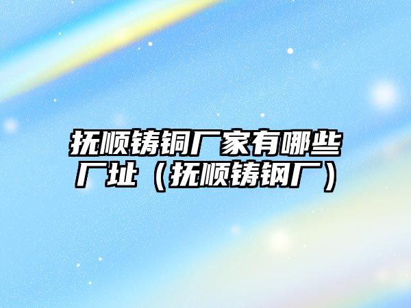 撫順鑄銅廠家有哪些廠址（撫順鑄鋼廠）