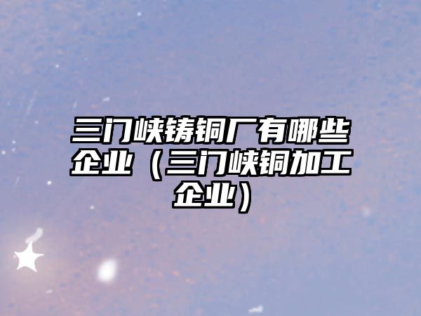 三門峽鑄銅廠有哪些企業(yè)（三門峽銅加工企業(yè)）