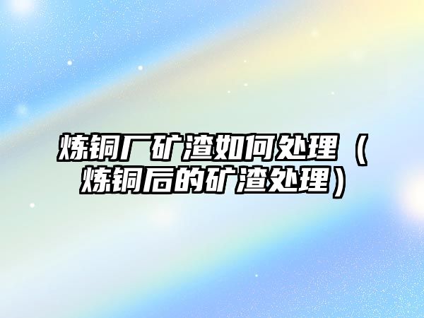 煉銅廠礦渣如何處理（煉銅后的礦渣處理）