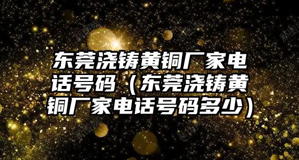 東莞澆鑄黃銅廠家電話號碼（東莞澆鑄黃銅廠家電話號碼多少）